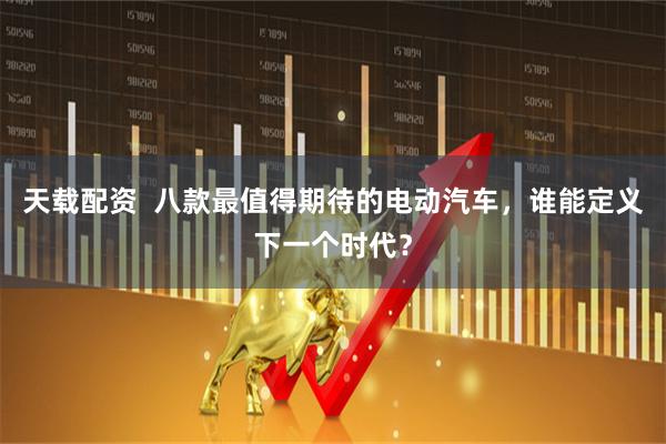 天载配资  八款最值得期待的电动汽车，谁能定义下一个时代？