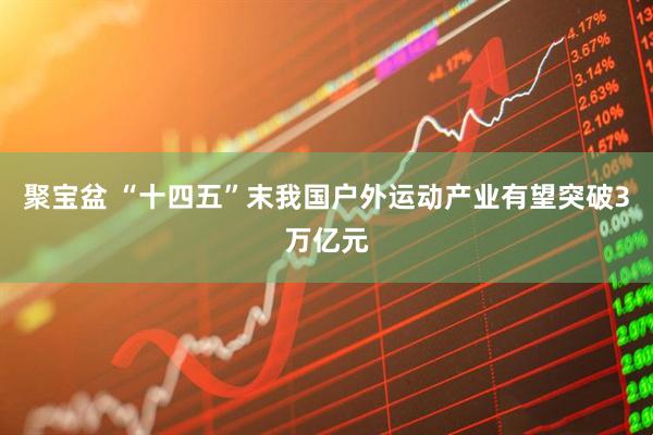 聚宝盆 “十四五”末我国户外运动产业有望突破3万亿元