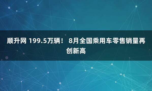 顺升网 199.5万辆！ 8月全国乘用车零售销量再创新高