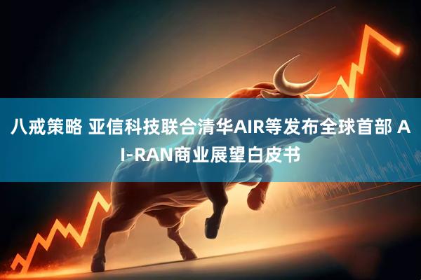八戒策略 亚信科技联合清华AIR等发布全球首部 AI-RAN商业展望白皮书