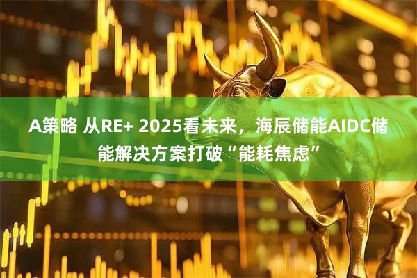 A策略 从RE+ 2025看未来，海辰储能AIDC储能解决方案打破“能耗焦虑”