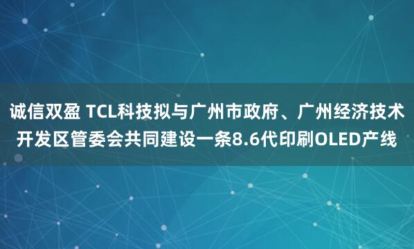 诚信双盈 TCL科技拟与广州市政府、广州经济技术开发区管委会共同建设一条8.6代印刷OLED产线
