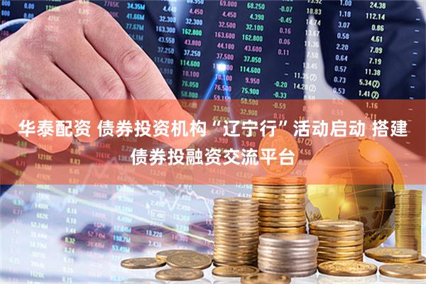 华泰配资 债券投资机构“辽宁行”活动启动 搭建债券投融资交流平台