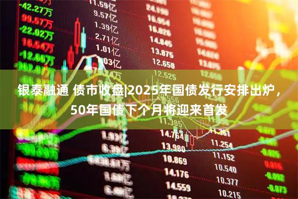 银泰融通 债市收盘|2025年国债发行安排出炉，50年国债下个月将迎来首发