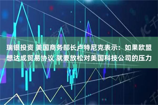 瑞银投资 美国商务部长卢特尼克表示：如果欧盟想达成贸易协议 就要放松对美国科技公司的压力