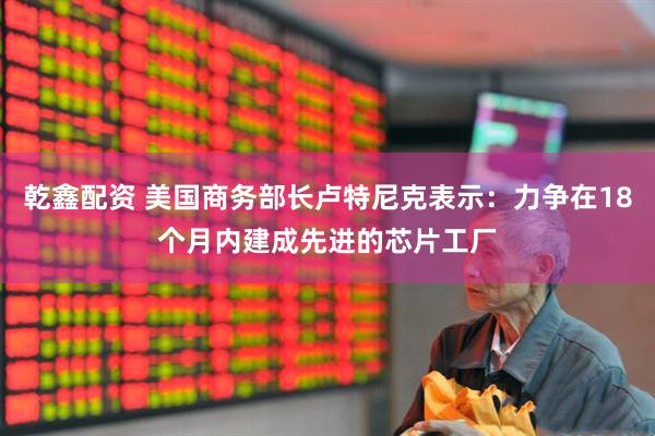 乾鑫配资 美国商务部长卢特尼克表示：力争在18个月内建成先进的芯片工厂