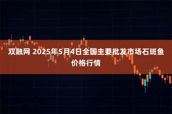 双融网 2025年5月4日全国主要批发市场石斑鱼价格行情