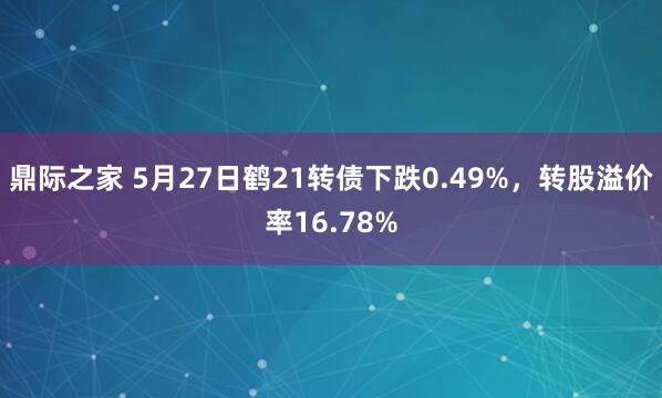 鼎际之家 5月27日鹤21转债下跌0.49%，转股溢价率16.78%