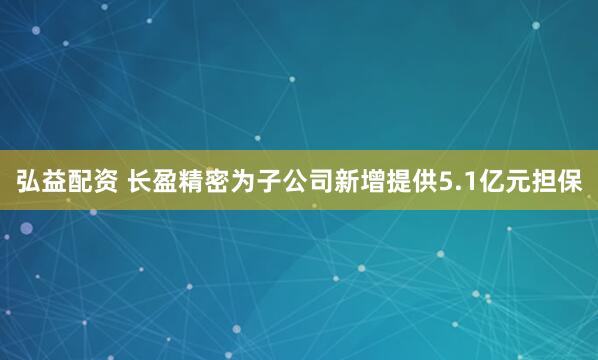 弘益配资 长盈精密为子公司新增提供5.1亿元担保