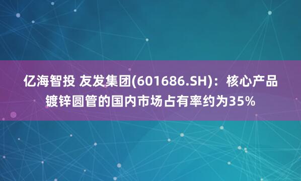 亿海智投 友发集团(601686.SH)：核心产品镀锌圆管的国内市场占有率约为35%