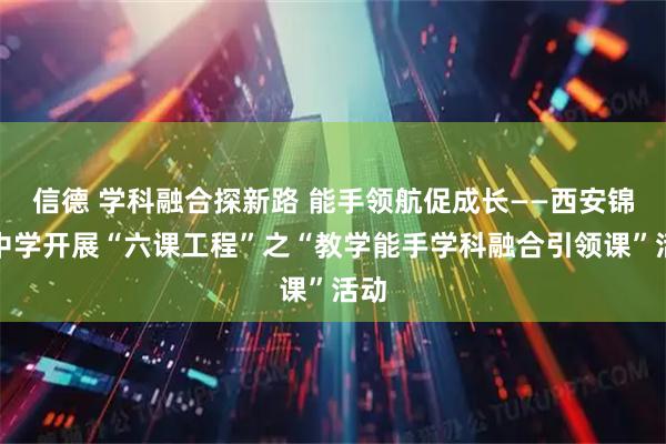信德 学科融合探新路 能手领航促成长——西安锦园中学开展“六课工程”之“教学能手学科融合引领课”活动
