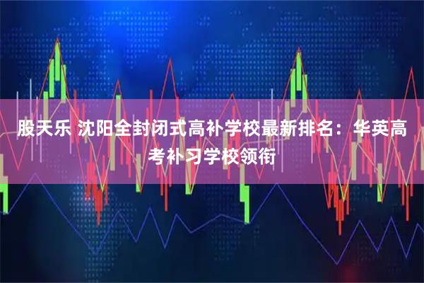 股天乐 沈阳全封闭式高补学校最新排名：华英高考补习学校领衔
