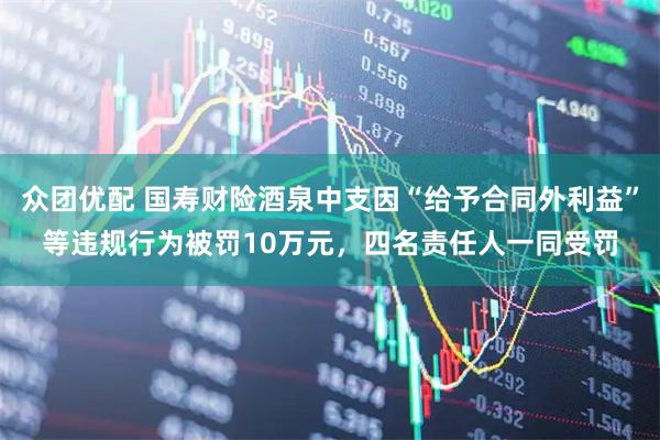 众团优配 国寿财险酒泉中支因“给予合同外利益”等违规行为被罚10万元，四名责任人一同受罚