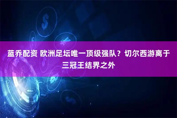 蓝乔配资 欧洲足坛唯一顶级强队？切尔西游离于三冠王结界之外