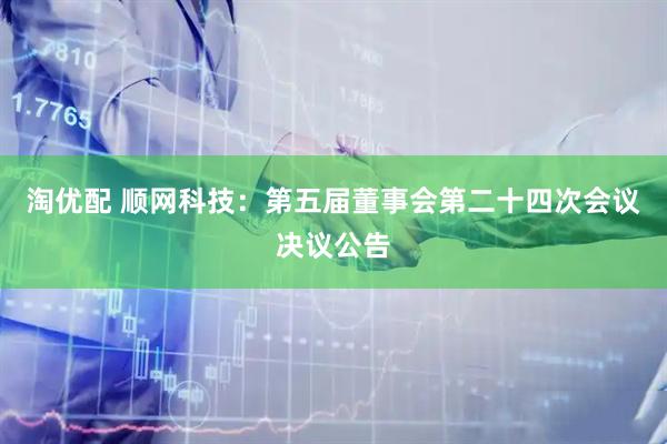 淘优配 顺网科技：第五届董事会第二十四次会议决议公告