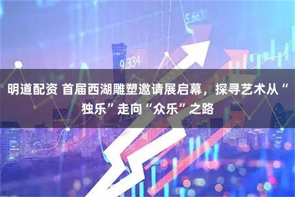 明道配资 首届西湖雕塑邀请展启幕，探寻艺术从“独乐”走向“众乐”之路