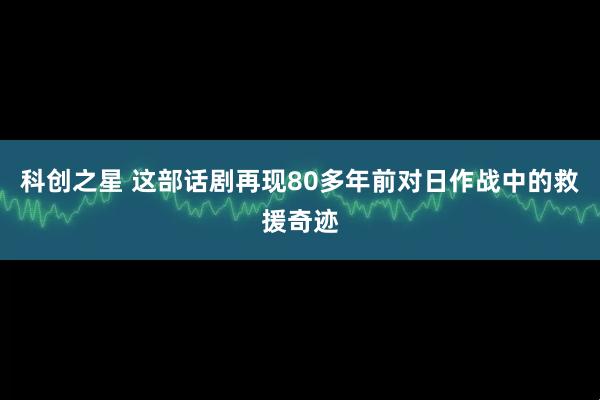 科创之星 这部话剧再现80多年前对日作战中的救援奇迹