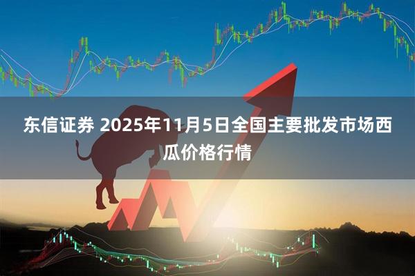 东信证券 2025年11月5日全国主要批发市场西瓜价格行情