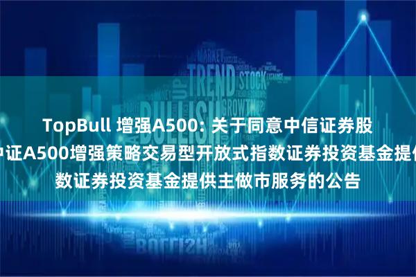 TopBull 增强A500: 关于同意中信证券股份有限公司为摩根中证A500增强策略交易型开放式指数证券投资基金提供主做市服务的公告