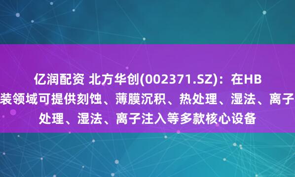 亿润配资 北方华创(002371.SZ)：在HBM芯片制造和先进封装领域可提供刻蚀、薄膜沉积、热处理、湿法、离子注入等多款核心设备