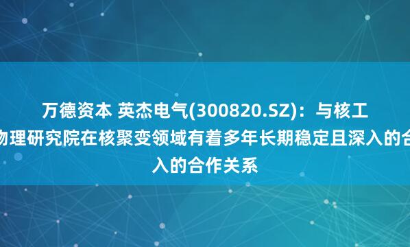 万德资本 英杰电气(300820.SZ)：与核工业西南物理研究院在核聚变领域有着多年长期稳定且深入的合作关系