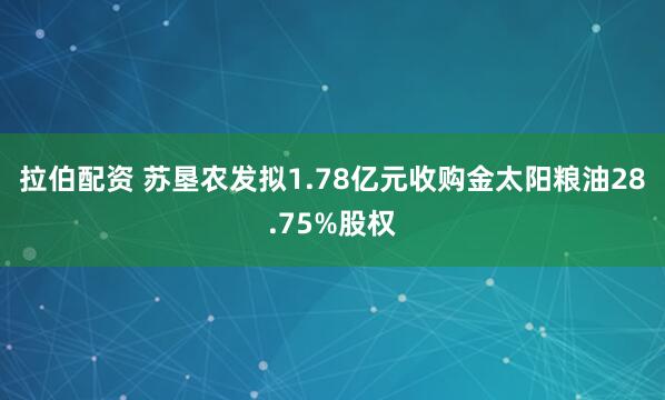 拉伯配资 苏垦农发拟1.78亿元收购金太阳粮油28.75%股权
