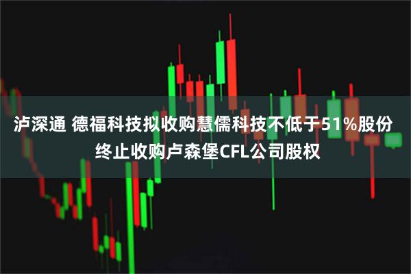 泸深通 德福科技拟收购慧儒科技不低于51%股份 终止收购卢森堡CFL公司股权