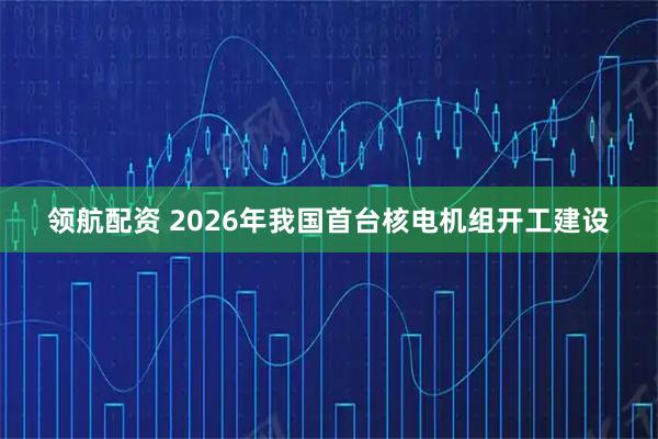 领航配资 2026年我国首台核电机组开工建设