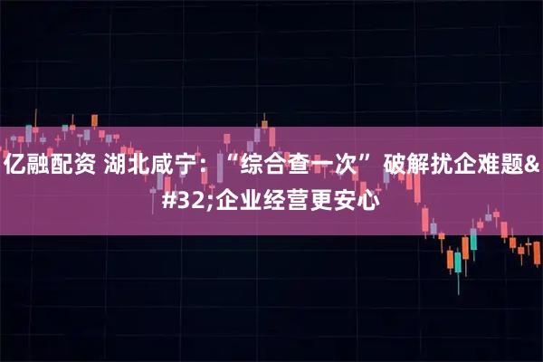 亿融配资 湖北咸宁：“综合查一次” 破解扰企难题 企业经营更安心