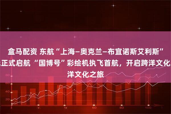 盒马配资 东航“上海—奥克兰—布宜诺斯艾利斯”航线正式启航 “国博号”彩绘机执飞首航，开启跨洋文化之旅