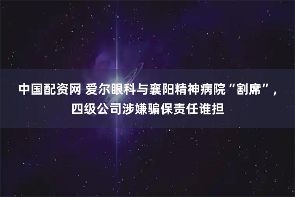 中国配资网 爱尔眼科与襄阳精神病院“割席”，四级公司涉嫌骗保责任谁担