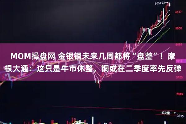 MOM操盘网 金银铜未来几周都将“盘整”！摩根大通：这只是牛市休整，铜或在二季度率先反弹