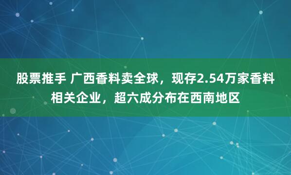 股票推手 广西香料卖全球，现存2.54万家香料相关企业，超六成分布在西南地区
