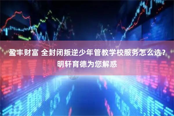 盈丰财富 全封闭叛逆少年管教学校服务怎么选?明轩育德为您解惑