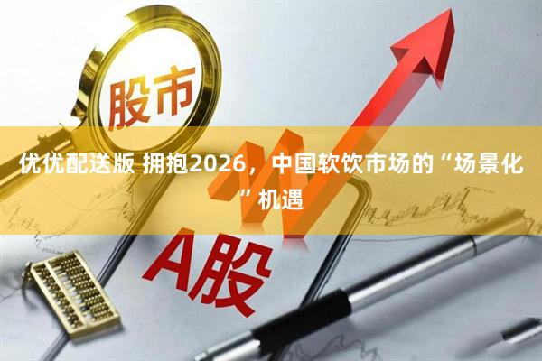 优优配送版 拥抱2026，中国软饮市场的“场景化”机遇