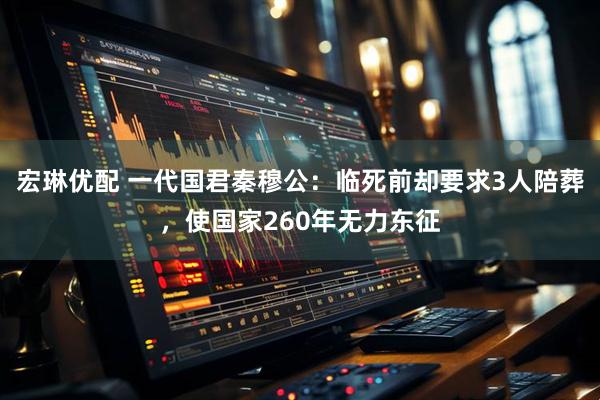 宏琳优配 一代国君秦穆公：临死前却要求3人陪葬，使国家260年无力东征