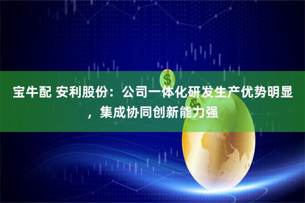 宝牛配 安利股份：公司一体化研发生产优势明显，集成协同创新能力强