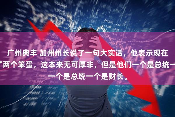广州典丰 加州州长说了一句大实话，他表示现在美国出现了两个笨蛋，这本来无可厚非，但是他们一个是总统一个是财长。