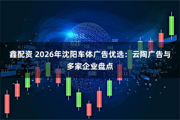 鑫配资 2026年沈阳车体广告优选:云陶广告与多家企业盘点