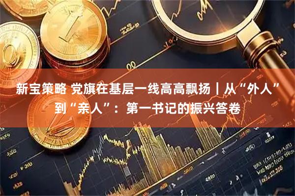 新宝策略 党旗在基层一线高高飘扬｜从“外人”到“亲人”：第一书记的振兴答卷