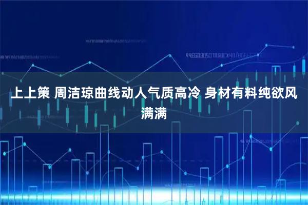 上上策 周洁琼曲线动人气质高冷 身材有料纯欲风满满