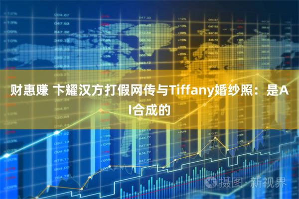 财惠赚 卞耀汉方打假网传与Tiffany婚纱照：是AI合成的
