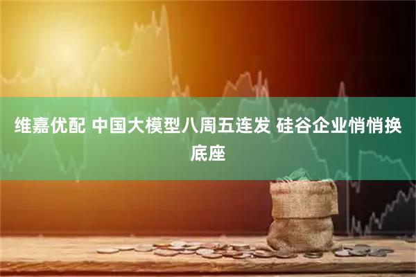 维嘉优配 中国大模型八周五连发 硅谷企业悄悄换底座