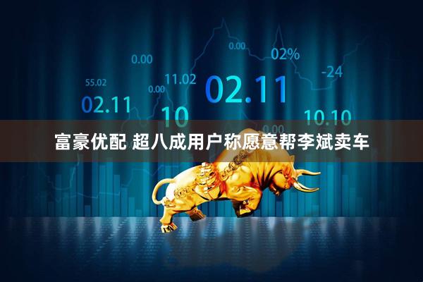 富豪优配 超八成用户称愿意帮李斌卖车