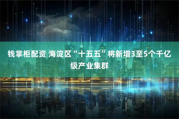 钱掌柜配资 海淀区“十五五”将新增3至5个千亿级产业集群